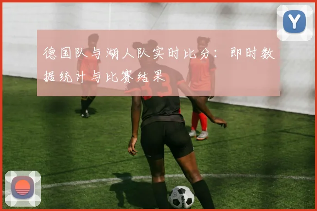 德国队与湖人队实时比分：即时数据统计与比赛结果