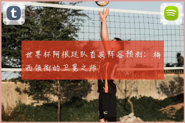 世界杯阿根廷队首发阵容预测:梅西领衔的卫冕之师