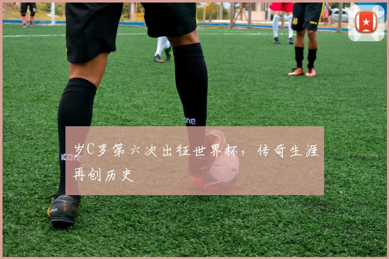 岁C罗第六次出征世界杯,传奇生涯再创历史