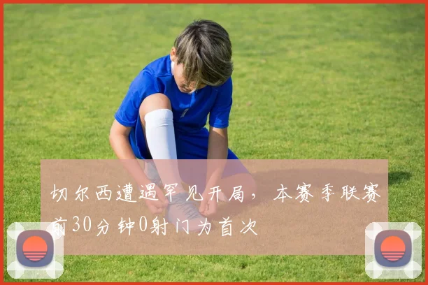 切尔西遭遇罕见开局,本赛季联赛前30分钟0射门为首次