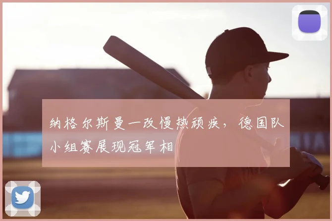 纳格尔斯曼一改慢热顽疾，德国队小组赛展现冠军相