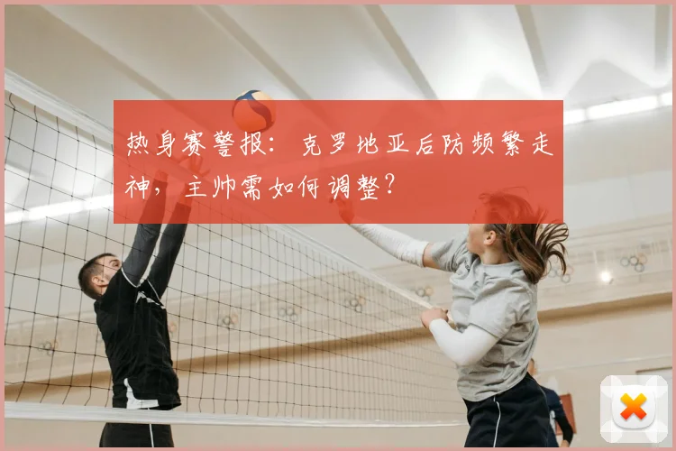 热身赛警报:克罗地亚后防频繁走神,主帅需如何调整?