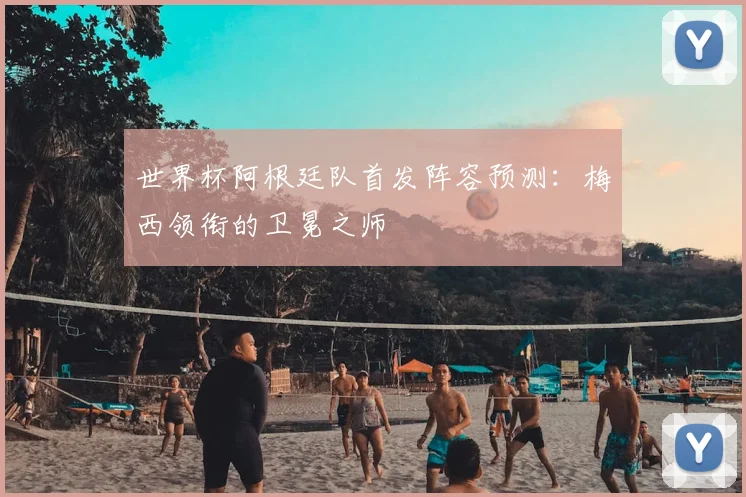 世界杯阿根廷队首发阵容预测：梅西领衔的卫冕之师